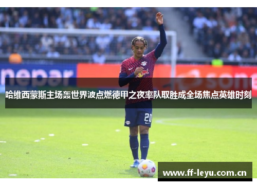 哈维西蒙斯主场轰世界波点燃德甲之夜率队取胜成全场焦点英雄时刻 哈维西蒙斯主场轰世界波点燃德甲之夜率队取胜成全场焦点英雄时刻