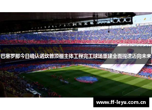 巴塞罗那今日确认诺坎普顶棚主体工程完工球场重建全面提速迈向未来 巴塞罗那今日确认诺坎普顶棚主体工程完工球场重建全面提速迈向未来